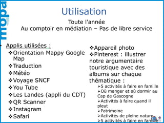 Utilisation
• Applis utilisées :
Orientation Mappy Google
Map
Traduction
Météo
Voyage SNCF
You Tube
Les Landes (appli du CDT)
QR Scanner
Instagram
Safari
Appareil photo
Pinterest : illustrer
notre argumentaire
touristique avec des
albums sur chaque
thématique :
5 activités à faire en famille
Où manger et où dormir au
Cap de Gascogne
Activités à faire quand il
pleut
Patrimoine
Activités de pleine nature
5 activités à faire en famille
Toute l’année
Au comptoir en médiation – Pas de libre service
 