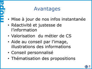 Avantages
• Mise à jour de nos infos instantanée
• Réactivité et justesse de
l’information
• Valorisation du métier de CS
• Aide au conseil par l’image,
illustrations des informations
• Conseil personnalisé
• Thématisation des propositions
 