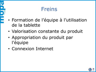 Freins
• Formation de l’équipe à l’utilisation
de la tablette
• Valorisation constante du produit
• Appropriation du produit par
l’équipe
• Connexion Internet
 