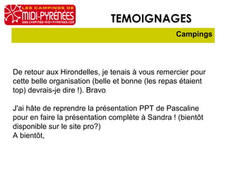 TEMOIGNAGES
                                                 Campings




De retour aux Hirondelles, je tenais à vous remercier pour
cette belle organisation (belle et bonne (les repas étaient
top) devrais-je dire !). Bravo

J'ai hâte de reprendre la présentation PPT de Pascaline
pour en faire la présentation complète à Sandra ! (bientôt
disponible sur le site pro?)
A bientôt,
 