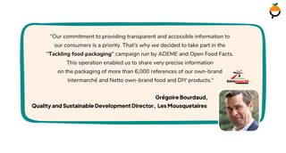 "Our commitment to providing transparent and accessible information to
our consumers is a priority. That's why we decided to take part in the
"Tackling food packaging" campaign run by ADEME and Open Food Facts.
This operation enabled us to share very precise information
on the packaging of more than 6,000 references of our own-brand
Intermarché and Netto own-brand food and DIY products."
Grégoire Bourdaud,
Quality and Sustainable Development Director, Les Mousquetaires
 
