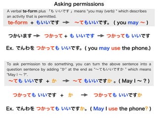 Asking permissions
A verbal te-form plus 「も いいです 」means you may (verb)     which describes
an activity that is permitted.
te-form + もいいです                   ∼てもいいです。 ( you may ∼ )

つかいます             つかって + も いいです                   つかっても いいです

Ex. でんわを つかっても いいです。 ( you may use the phone.)


To ask permission to do something, you can turn the above sentence into a
question sentence by adding か at the end as ∼てもいいですか which means
 May I ∼ ? .
∼ても いいです + か                     ∼て もいいですか 。( May I ∼ ? )


   つかっても いいです + か                          つかっても いいですか

Ex. でんわを つかっても いいですか。 ( May I use the phone? )
 