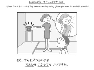 Lesson 20/∼てもいいですか Drill 1

Make「∼ても いいですか」sentences by using given phrases in each illustration.




        EX. : でんわ／つかいます
           でんわを つかっても いいですか。
 