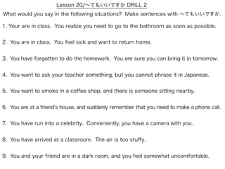 Lesson 20/∼てもいいですか DRILL 2
What would you say in the following situations? Make sentences with ∼てもいいですか.

1. Your are in class. You realize you need to go to the bathroom as soon as possible.


2. You are in class. You feel sick and want to return home.


3. You have forgotten to do the homework. You are sure you can bring it in tomorrow.


4. You want to ask your teacher something, but you cannot phrase it in Japanese.


5. You want to smoke in a coﬀee shop, and there is someone sitting nearby.


6. You are at a friend s house, and suddenly remember that you need to make a phone call.


7. You have run into a celebrity. Conveniently, you have a camera with you.


8. You have arrived at a classroom. The air is too stuﬀy.


9. You and your friend are in a dark room, and you feel somewhat uncomfortable.
 