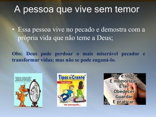 A pessoa que vive sem temor
• Essa pessoa vive no pecado e demostra com a
própria vida que não teme a Deus;
Obs: Deus pode perdoar o mais miserável pecador e
transformar vidas; mas não se pode enganá-lo.
 