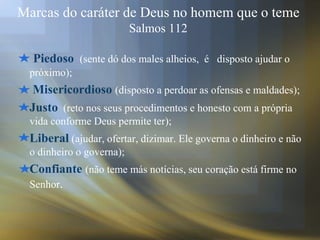 Marcas do caráter de Deus no homem que o teme
Salmos 112
Piedoso (sente dó dos males alheios, é disposto ajudar o
próximo);
Misericordioso (disposto a perdoar as ofensas e maldades);
Justo (reto nos seus procedimentos e honesto com a própria
vida conforme Deus permite ter);
Liberal (ajudar, ofertar, dizimar. Ele governa o dinheiro e não
o dinheiro o governa);
Confiante (não teme más notícias, seu coração está firme no
Senhor.
 