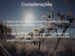 Considerações
• Quem não te temerá, ó Senhor? Quem não glorificará
o teu nome? (Apocalipse 15:4).
• Louvai ao SENHOR. Bem-aventurado o homem que
TEME ao SENHOR, que em seus mandamentos tem
grande prazer.(Salmos 112:1)
 