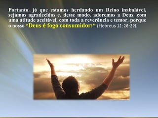 Portanto, já que estamos herdando um Reino inabalável,
sejamos agradecidos e, desse modo, adoremos a Deus, com
uma atitude aceitável, com toda a reverência e temor, porque
o nosso “Deus é fogo consumidor!” (Hebreus 12:28-29).
 