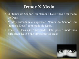 Temor X Medo
• O “temor do Senhor” ou “temor a Deus” não é ter medo
de Deus.
• Muitos entendem a expressão “temor do Senhor” ou
“temor a Deus” com medo de Deus.
• Temer a Deus não é ter medo Dele, pois o medo nos
faria fugir Dele e não aproximar-se Dele.
 