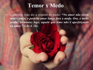 Temor x Medo
• o apóstolo João diz a respeito do medo: “No amor não existe
medo; antes, o perfeito amor lança fora o medo. Ora, o medo
produz tormento; logo, aquele que teme não é aperfeiçoado
no amor.” (1Jo 4. 18).
 