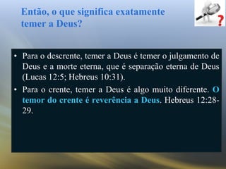 Então, o que significa exatamente
temer a Deus?
• Para o descrente, temer a Deus é temer o julgamento de
Deus e a morte eterna, que é separação eterna de Deus
(Lucas 12:5; Hebreus 10:31).
• Para o crente, temer a Deus é algo muito diferente. O
temor do crente é reverência a Deus. Hebreus 12:28-
29.
 