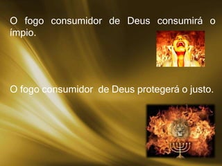O fogo consumidor de Deus consumirá o
ímpio.
O fogo consumidor de Deus protegerá o justo.
 