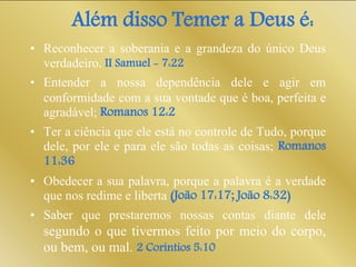 Além disso Temer a Deus é:
• Reconhecer a soberania e a grandeza do único Deus
verdadeiro. II Samuel - 7:22
• Entender a nossa dependência dele e agir em
conformidade com a sua vontade que é boa, perfeita e
agradável; Romanos 12:2
• Ter a ciência que ele está no controle de Tudo, porque
dele, por ele e para ele são todas as coisas; Romanos
11:36
• Obedecer a sua palavra, porque a palavra é a verdade
que nos redime e liberta (João 17:17; João 8:32)
• Saber que prestaremos nossas contas diante dele
segundo o que tivermos feito por meio do corpo,
ou bem, ou mal. 2 Coríntios 5:10
 