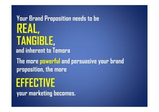 Your Brand Proposition needs to be
REAL,
REAL
TANGIBLE,
TANGIBLE
and inherent to Temora
The more powerful and persuasive your brand
proposition,
proposition the more

EFFECTIVE
your marketing becomes
               becomes.
 