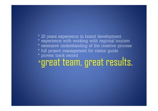 * 20 years experience in brand development
* experience with working with regional tourism
     p                   g         g
* extensive understanding of the creative process
* full project management for visitor guide
* proven track record
*great team, great results.
 