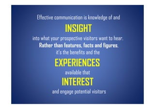 Effective communication is knowledge of and

                 INSIGHT
into what your prospective visitors want to hear.
    Rather than features, facts and figures,
            it’s the benefits and the

            EXPERIENCES
                 available that
               INTEREST
          and engage potential visitors
 