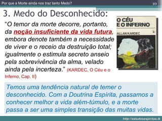 3. Medo do Desconhecido: “ O temor da morte decorre, portanto, da  noção insuficiente da vida futura , embora denote também a necessidade de viver e o receio da destruição total; igualmente o estimula secreto anseio pela sobrevivência da alma, velado ainda pela incerteza .”  (KARDEC, O Céu e o Inferno, Cap. II ) Temos uma tendência natural de temer o desconhecido. Com a Doutrina Espírita, passamos a conhecer melhor a vida além-túmulo, e a morte passa a ser uma simples transição das muitas vidas. 