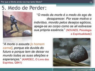 5. Medo de Perder: “ O medo da morte é o medo do ego de desaparecer. Por esse motivo o indivíduo, movido pelos desejos egóicos, apega-se ao corpo como se ali estivesse sua própria essência. ”  (NOVAES, Psicologia e Espiritualidade ) “ A morte o assusta  [o homem carnal] , porque ele duvida do futuro e porque tem de deixar no mundo todas as suas afeições e esperanças .”  (KARDEC, O Livro dos Espíritos, Q941) 