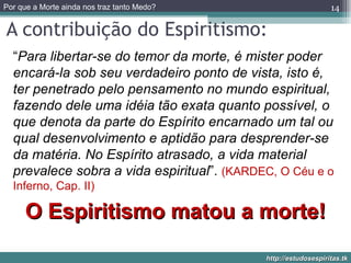 A contribuição do Espiritismo: “ Para libertar-se do temor da morte, é mister poder encará-la sob seu verdadeiro ponto de vista, isto é, ter penetrado pelo pensamento no mundo espiritual, fazendo dele uma idéia tão exata quanto possível, o que denota da parte do Espírito encarnado um tal ou qual desenvolvimento e aptidão para desprender-se da matéria. No Espírito atrasado, a vida material prevalece sobra a vida espiritual ”.  (KARDEC, O Céu e o Inferno, Cap. II) O Espiritismo matou a morte! 