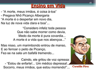 Ensino em Vida - “A morte, meus irmãos, é coisa à-toa” - Pregava Nhô Picanço Albergaria “ A morte é o despertar em novo dia, Na luz de nova vida clara e boa”... “ Considero infeliz toda pessoa Que não sabe morrer como devia, Medo da morte é pura covardia... A morte é a vida que nos abençoa...” Mas nisso, um marimbondo entrou de manso, E ao ferroar o peito de Picanço, Fez-se na sala um bafafá tremendo... Caindo, ele gritou de voz opressa: - “Estou de enfarte!... Um médico depressa!... Socorro, meus irmãos, que estou morrendo!”... Cornélio Pires 