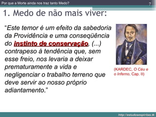 1. Medo de não mais viver: “ Este temor é um efeito da sabedoria da Providência e uma conseqüência do  instinto de conservação , (...) contrapeso à tendência que, sem esse freio, nos levaria a deixar prematuramente a vida e negligenciar o trabalho terreno que deve servir ao nosso próprio adiantamento .” (KARDEC,  O Céu e o Inferno , Cap. II) 