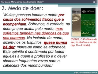 2. Medo de doer: “ Muitas pessoas temem a morte  por causa dos sofrimentos físicos que a acompanham . Sofremos, é verdade, na doença que acaba pela morte,  mas sofremos também nas doenças de que nos curamos . No instante da morte, dizem-nos os Espíritos,  quase nunca há dor ; morre-se como se adormece. Esta opinião é confirmada por todos aqueles a quem a profissão e o dever chamam frequentes vezes para a cabeceira dos morimbundos .” (DENIS, O Problema do ser, do destino e da dor , cap. X – A morte ) 