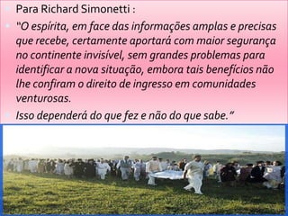  Para Richard Simonetti :
 “O espírita, em face das informações amplas e precisas
que recebe, certamente aportará com maior segurança
no continente invisível, sem grandes problemas para
identificar a nova situação, embora tais benefícios não
lhe confiram o direito de ingresso em comunidades
venturosas.
 Isso dependerá do que fez e não do que sabe.”
 