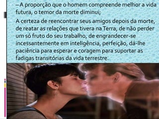  – A proporção que o homem compreende melhor a vida
futura, o temor da morte diminui;
 A certeza de reencontrar seus amigos depois da morte,
de reatar as relações que tivera naTerra, de não perder
um só fruto do seu trabalho, de engrandecer-se
incessantemente em inteligência, perfeição, dá-lhe
paciência para esperar e coragem para suportar as
fadigas transitórias da vida terrestre.
 