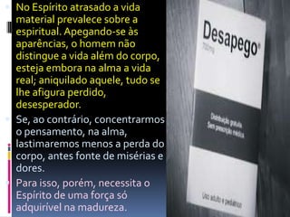  No Espírito atrasado a vida
material prevalece sobre a
espiritual. Apegando-se às
aparências, o homem não
distingue a vida além do corpo,
esteja embora na alma a vida
real; aniquilado aquele, tudo se
lhe afigura perdido,
desesperador.
 Se, ao contrário, concentrarmos
o pensamento, na alma,
lastimaremos menos a perda do
corpo, antes fonte de misérias e
dores.
 Para isso, porém, necessita o
Espírito de uma força só
adquirível na madureza.
 