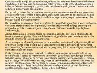 Outra causa de apego às coisas terrenas, mesmo nos que mais firmemente crêem na
vida futura, é a impressão do ensino que relativamente a ela se lhes há dado desde a
infância. Convenhamos que o quadro pela religião esboçado, sobre o assunto, é nada
sedutor e ainda menos consolatório.
 De um lado, contorções de condenados a expiarem em torturas e chamas eternas os
erros de uma vida efêmera e passageira. Os séculos sucedem-se aos séculos e não há
para tais desgraçados sequer o lenitivo de uma esperança e, o que mais atroz é, não
lhes aproveita o arrependimento.
 De outro lado, as almas combalidas e aflitas do purgatório aguardam a intercessão dos
vivos que orarão ou farão orar por elas, sem nada fazerem de esforço próprio para
progredirem. Estas duas categorias compõem a maioria imensa da população de
além-túmulo.
 Acima delas, paira a limitada classe dos eleitos, gozando, por toda a eternidade, da
beatitude contemplativa. Esta inutilidade eterna, preferível sem dúvida ao nada, não
deixa de ser de uma fastidiosa monotonia.
 É por isso que se vê, nas figuras que retratam os bem-aventurados, figuras angélicas
onde mais transparece o tédio que a verdadeira felicidade. Este estado não satisfaz
nem as aspirações nem a instintiva idéia de progresso, única que se afigura compatível
com a felicidade absoluta.
 Custa crer que, só por haver recebido o batismo, o selvagem ignorante – de senso
moral obtuso -, esteja ao mesmo nível do homem que atingiu, após longos anos de
trabalho, o mais alto grau de ciência e moralidade práticas. Menos concebível ainda é
que a criança falecida em tenra idade, antes de ter consciência de seus atos, goze dos
mesmos privilégios somente por força de uma cerimônia na qual a sua vontade não
teve parte alguma. Estes raciocínios não deixam de preocupar os mais fervorosos
crentes, por pouco que meditem. Livro: O Céu e o Inferno
 