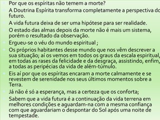  Por que os espíritas não temem a morte?
 A Doutrina Espírita transforma completamente a perspectiva do
futuro.
 A vida futura deixa de ser uma hipótese para ser realidade.
 O estado das almas depois da morte não é mais um sistema,
porém o resultado da observação.
 Ergueu-se o véu do mundo espiritual ;
 Os próprios habitantes desse mundo que nos vêm descrever a
sua situação; aí os vemos em todos os graus da escala espiritual,
em todas as rases da felicidade e da desgraça, assistindo, enfim,
a todas as peripécias da vida de além-túmulo.
 Eis aí por que os espíritas encaram a morte calmamente e se
revestem de serenidade nos seus últimos momentos sobre a
Terra.
 Já não é só a esperança, mas a certeza que os conforta;
 Sabem que a vida futura é a continuação da vida terrena em
melhores condições e aguardam-na com a mesma confiança
com que aguardariam o despontar do Sol após uma noite de
tempestade.
 
