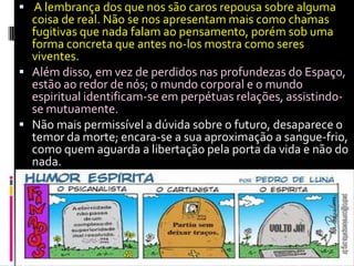  A lembrança dos que nos são caros repousa sobre alguma
coisa de real. Não se nos apresentam mais como chamas
fugitivas que nada falam ao pensamento, porém sob uma
forma concreta que antes no-los mostra como seres
viventes.
 Além disso, em vez de perdidos nas profundezas do Espaço,
estão ao redor de nós; o mundo corporal e o mundo
espiritual identificam-se em perpétuas relações, assistindo-
se mutuamente.
 Não mais permissível a dúvida sobre o futuro, desaparece o
temor da morte; encara-se a sua aproximação a sangue-frio,
como quem aguarda a libertação pela porta da vida e não do
nada.
 