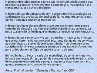  Não nos retires dos ombros o fardo das responsabilidades com o qual
nos ensina a praticar entendimento e cooperação, mas auxilia-nos a
transportá-lo, sob os teus desígnios.
Não nos afastes dos obstáculos com que nos impeles à aquisição da
confiança e não avalias as dimensões da fé, no entanto, ampara-nos
Senhor, para que possamos transpô-los.
Não nos desligues dos problemas com que nos impulsionas para o
caminho da elevação das nossas próprias experiências, contudo, dá-
nos a tua bênção, a fim de que venhamos a resolvê-los com segurança.
Não nos deixes sem o convívio com os irmãos irritadiços ou infelizes,
que se nos fazem enigmas no cotidiano, junto dos quais nos convidas
ao aprendizado da serenidade e da paciência, mas protege-nos os
corações e ilumina-nos a estrada de modo a que nos transformemos
para todos eles em refúgio de apoio e socorro de amor.
Enfim, Senhor, dá-nos, a cada dia, o privilégio de servir, entretanto,
infunde em nossas almas o poder da compreensão e da tolerância, do
devotamento e da caridade para que possamos estar contigo, tanto
quanto permaneces conosco, hoje e sempre.
Prece Final - C. Xavier "Estradas e Destinos". ed. CEU
 