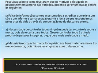  Pesquisas sobre o tema revelaram que os motivos pelos quais as
pessoas temem a morte são variados, podendo ser enumeradas dentre
os seguintes:

 1) Falta de informação: somos acostumados a acreditar que existe um
céu e um inferno e torna-se apavorante a ideia de que respondemos
pelos atos da vida através da condenação ou do descanso eterno.

 2) Necessidade de controlar tudo: ninguém pode ter o controle sobre a
morte, pois ela é certa para todos. Querer controlar tudo é atitude
própria de pessoas inseguras, o que gera mais ansiedade e medo.

 3) Materialismo: quanto maior for a prisão aos bens materiais maior é o
medo da morte, pois não se leva riquezas após o desencarne.
 