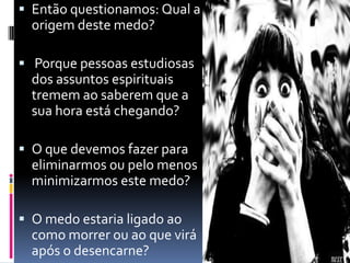  Então questionamos: Qual a
origem deste medo?
 Porque pessoas estudiosas
dos assuntos espirituais
tremem ao saberem que a
sua hora está chegando?
 O que devemos fazer para
eliminarmos ou pelo menos
minimizarmos este medo?
 O medo estaria ligado ao
como morrer ou ao que virá
após o desencarne?
 