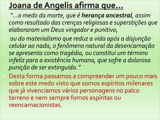  Joana de Angelis afirma que...
 “...o medo da morte, que é herança ancestral, assim
como resultado das crenças religiosas e superstições que
elaboraram um Deus vingador e punitivo,
 ou do materialismo que reduz a vida após a disjunção
celular ao nada, o fenômeno natural da desencarnação
se apresenta como tragédia, ou constitui um término
infeliz para a existência humana, que sofre a dolorosa
punição de ser extinguida.”
 Desta forma passamos a compreender um pouco mais
sobre este medo visto que somos espíritos milenares
que já vivenciamos vários personagens no palco
terreno e nem sempre fomos espíritas ou
reencarnacionistas.
 