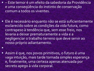  – Este temor é um efeito da sabedoria da Providência
e uma conseqüência do instinto de conservação
comum a todos os viventes.
 Ele é necessário enquanto não se está suficientemente
esclarecido sobre as condições da vida futura, como
contrapeso à tendência que, sem esse freio, nos
levaria a deixar prematuramente a vida e a
negligenciar o trabalho terreno que deve servir ao
nosso próprio adiantamento.

 Assim é que, nos povos primitivos, o futuro é uma
vaga intuição, mais tarde tornada simples esperança
e, finalmente, uma certeza apenas atenuada por
secreto apego à vida corporal.
 
