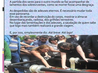  A partida dos seres para o outro mundo se faz acompanhar de
lamentos dos sobreviventes, como se morrer fosse uma desgraça.
As despedidas são de adeuses eternos. É necessário mudar toda
esse panorama.
Em vez de recordar a destruição do corpo, mostrar a alma se
desembaraçando, radiosa, dos grilhões terrestres.
No lugar das lamentações e dos adeuses, a saudação de quem sabe
que logo mais também realizará a grande viagem.

E, por isso, simplesmente diz: Até breve. Até logo!
 