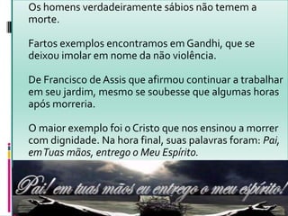 Os homens verdadeiramente sábios não temem a
morte.
Fartos exemplos encontramos em Gandhi, que se
deixou imolar em nome da não violência.
De Francisco de Assis que afirmou continuar a trabalhar
em seu jardim, mesmo se soubesse que algumas horas
após morreria.
O maior exemplo foi o Cristo que nos ensinou a morrer
com dignidade. Na hora final, suas palavras foram: Pai,
emTuas mãos, entrego o Meu Espírito.
 