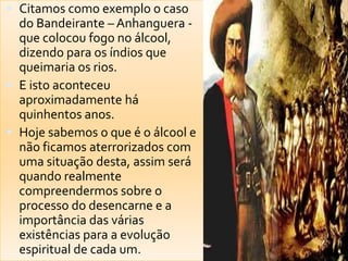  Citamos como exemplo o caso
do Bandeirante – Anhanguera -
que colocou fogo no álcool,
dizendo para os índios que
queimaria os rios.
 E isto aconteceu
aproximadamente há
quinhentos anos.
 Hoje sabemos o que é o álcool e
não ficamos aterrorizados com
uma situação desta, assim será
quando realmente
compreendermos sobre o
processo do desencarne e a
importância das várias
existências para a evolução
espiritual de cada um.
 