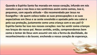 Quando o Espírito Santo faz morada em nosso coração, infunde em nós
consolo e paz e nos leva a nos sentirmos assim como somos, isso é,
pequenos, com aquela atitude – tão recomendada por Jesus no
Evangelho – de quem coloca todas as suas preocupações e as suas
expectativas em Deus e se sente envolvido e apoiado pelo seu calor e
pela sua proteção, justamente como uma criança com o seu pai! O
Espírito Santo faz isso nos nossos corações: nos faz sentir como crianças
nos braços do nosso pai. Nesse sentido, então, compreendemos bem
como o temor de Deus vem assumir em nós a forma da docilidade, do
reconhecimento e do louvor, enchendo o nosso coração de esperança.
 