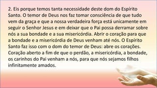 2. Eis porque temos tanta necessidade deste dom do Espírito
Santo. O temor de Deus nos faz tomar consciência de que tudo
vem da graça e que a nossa verdadeira força está unicamente em
seguir o Senhor Jesus e em deixar que o Pai possa derramar sobre
nós a sua bondade e a sua misericórdia. Abrir o coração para que
a bondade e a misericórdia de Deus venham até nós. O Espírito
Santo faz isso com o dom do temor de Deus: abre os corações.
Coração aberto a fim de que o perdão, a misericórdia, a bondade,
os carinhos do Pai venham a nós, para que nós sejamos filhos
infinitamente amados.
 