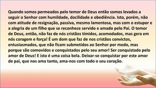 Quando somos permeados pelo temor de Deus então somos levados a
seguir o Senhor com humildade, docilidade e obediência. Isto, porém, não
com atitude de resignação, passiva, mesmo lamentosa, mas com o estupor e
a alegria de um filho que se reconhece servido e amado pelo Pai. O temor
de Deus, então, não faz de nós cristãos tímidos, acomodados, mas gera em
nós coragem e força! É um dom que faz de nos cristãos convictos,
entusiasmados, que não ficam submetidos ao Senhor por medo, mas
porque são comovidos e conquistados pelo seu amor! Ser conquistado pelo
amor de Deus! E isto é uma coisa bela. Deixar-se conquistar por este amor
de pai, que nos ama tanto, ama-nos com todo o seu coração.
 
