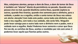 Mas, estejamos atentos, porque o dom de Deus, o dom do temor de Deus
é também um “alarme” diante da persistência no pecado. Quando uma
pessoa vive no mal, quando blasfema contra Deus, quando explora os
outros, quando lhes tiraniza, quando vive somente para o dinheiro, para a
vaidade, o poder ou o orgulho, então o santo temor de Deus nos coloca
um alerta: atenção! Com todo este poder, como todo este dinheiro, com
todo o teu orgulho, com toda a tua vaidade, não serás feliz. Ninguém
pode levar consigo para o outro lado nem o dinheiro nem o poder, nem a
vaidade nem o orgulho. Nada! Podemos levar somente o amor que Deus
Pai nos dá, os carinhos de Deus, aceitos e recebidos por nós com amor. E
podemos levar aquilo que fizemos pelos outros.
 