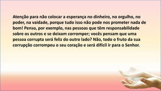 Atenção para não colocar a esperança no dinheiro, no orgulho, no
poder, na vaidade, porque tudo isso não pode nos prometer nada de
bom! Penso, por exemplo, nas pessoas que têm responsabilidade
sobre os outros e se deixam corromper; vocês pensam que uma
pessoa corrupta será feliz do outro lado? Não, todo o fruto da sua
corrupção corrompeu o seu coração e será difícil ir para o Senhor.
 