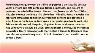 Penso naqueles que vivem do tráfico de pessoas e do trabalho escravo;
vocês pensam que esta gente que trafica as pessoas, que explora as
pessoas com o trabalho escravo tem no coração o amor de Deus? Não,
não têm o temor de Deus e não são felizes. Não são. Penso naqueles que
fabricam armas para fomentar guerras; mas pensem que profissão é
esta. Estou certo de que se faço agora a pergunta: quantos de vocês são
fabricantes de armas? Ninguém, ninguém. Estes fabricantes de armas
não vem ouvir a Palavra de Deus! Estes fabricam a morte, são mercantes
de morte e fazem mercadoria de morte. Que o temor de Deus faça com
que eles compreendam que um dia tudo termina e que deverão prestar
contas a Deus.
 