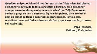 Queridos amigos, o Salmo 34 nos faz rezar assim: “Este miserável clamou
e o Senhor o ouviu, de todas as angústias o livrou. O anjo do Senhor
acampa em redor dos que o temem e os salva” (vv. 7-8). Peçamos ao
Senhor a graça de unir a nossa voz àquela dos pobres, para acolher o
dom do temor de Deus e poder nos reconhecermos, junto a eles,
revestidos da misericórdia e do amor de Deus, que é o nosso Pai, o nosso
Pai. Assim seja.
Papa Francisco
Vaticano, 11 de junho
 