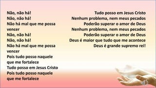 Não, não há!
Não, não há!
Não há mal que me possa
vencer
Não, não há!
Não, não há!
Não há mal que me possa
vencer
Pois tudo posso naquele
que me fortalece
Tudo posso em Jesus Cristo
Pois tudo posso naquele
que me fortalece
Tudo posso em Jesus Cristo
Nenhum problema, nem meus pecados
Poderão superar o amor de Deus
Nenhum problema, nem meus pecados
Poderão superar o amor de Deus
Deus é maior que tudo que me acontece
Deus é grande supremo rei!
 