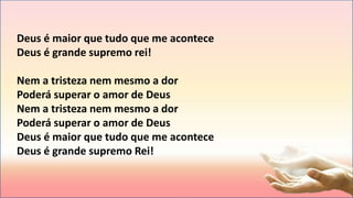 Deus é maior que tudo que me acontece
Deus é grande supremo rei!
Nem a tristeza nem mesmo a dor
Poderá superar o amor de Deus
Nem a tristeza nem mesmo a dor
Poderá superar o amor de Deus
Deus é maior que tudo que me acontece
Deus é grande supremo Rei!
 
