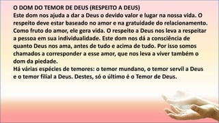 O DOM DO TEMOR DE DEUS (RESPEITO A DEUS)
Este dom nos ajuda a dar a Deus o devido valor e lugar na nossa vida. O
respeito deve estar baseado no amor e na gratuidade do relacionamento.
Como fruto do amor, ele gera vida. O respeito a Deus nos leva a respeitar
a pessoa em sua individualidade. Este dom nos dá a consciência de
quanto Deus nos ama, antes de tudo e acima de tudo. Por isso somos
chamados a corresponder a esse amor, que nos leva a viver também o
dom da piedade.
Há várias espécies de temores: o temor mundano, o temor servil a Deus
e o temor filial a Deus. Destes, só o último é o Temor de Deus.
 